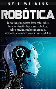 portada Robótica: Lo que los Principiantes Deben Saber Sobre la Automatización de Procesos Robóticos, Robots Móviles, Inteligencia Artificial, Aprendizaje Automático, Drones y Nuestro Futuro (in Spanish)