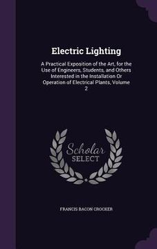 portada Electric Lighting: A Practical Exposition of the Art, for the Use of Engineers, Students, and Others Interested in the Installation Or Op (in English)