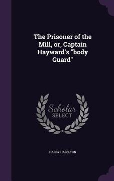 portada The Prisoner of the Mill, or, Captain Hayward's "body Guard" (en Inglés)