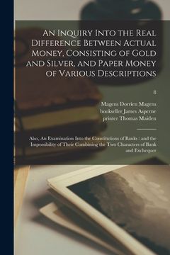 portada An Inquiry Into the Real Difference Between Actual Money, Consisting of Gold and Silver, and Paper Money of Various Descriptions: Also, An Examination (in English)