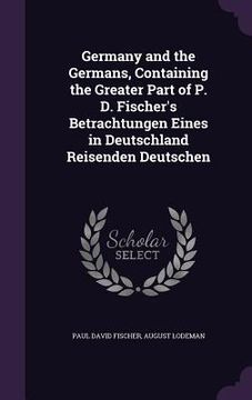 portada Germany and the Germans, Containing the Greater Part of P. D. Fischer's Betrachtungen Eines in Deutschland Reisenden Deutschen (en Inglés)