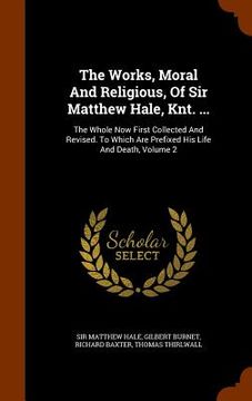 portada The Works, Moral And Religious, Of Sir Matthew Hale, Knt. ...: The Whole Now First Collected And Revised. To Which Are Prefixed His Life And Death, Vo