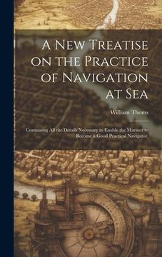 portada A new Treatise on the Practice of Navigation at Sea: Containing all the Details Necessary to Enable the Mariner to Become a Good Practical Navigator. (en Inglés)
