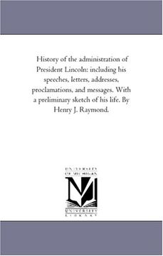 portada History of the Administration of President Lincoln: Including his Speeches, Letters, Addresses, Proclamations, and Messages. With a Preliminary Sketch of his Life. By Henry j. Raymond. 