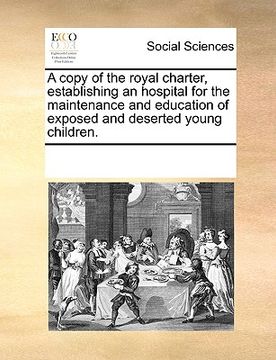 portada a copy of the royal charter, establishing an hospital for the maintenance and education of exposed and deserted young children.