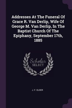 portada Addresses At The Funeral Of Grace R. Van Derlip, Wife Of George M. Van Derlip, In The Baptist Church Of The Epiphany, September 17th, 1885 (en Inglés)