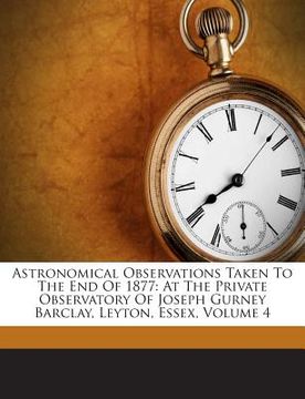 portada Astronomical Observations Taken to the End of 1877: At the Private Observatory of Joseph Gurney Barclay, Leyton, Essex, Volume 4 (en Inglés)