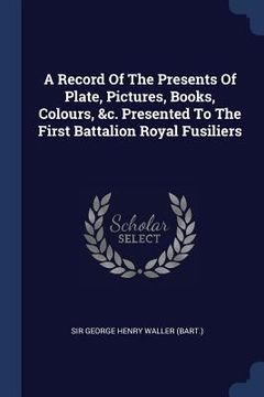 portada A Record Of The Presents Of Plate, Pictures, Books, Colours, &c. Presented To The First Battalion Royal Fusiliers