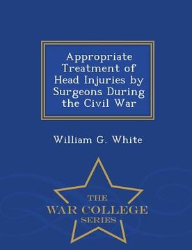 portada Appropriate Treatment of Head Injuries by Surgeons During the Civil War - War College Series (en Inglés)