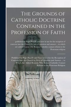 portada The Grounds of Catholic Doctrine Contained in the Profession of Faith [microform]: Published by Pope Pius IV and Now in Use for the Reception of Conve (en Inglés)