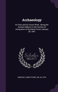 portada Archaeology: Its Past and Its Future Work; Being the Annual Address to the Society of Antiquaries of Scotland, Given January 28, 18 (en Inglés)