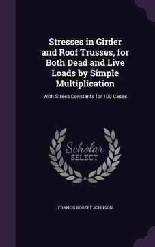 portada Stresses in Girder and Roof Trusses, for Both Dead and Live Loads by Simple Multiplication: With Stress Constants for 100 Cases (en Inglés)