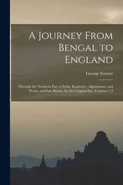 portada A Journey From Bengal to England: Through the Northern Part of India, Kashmire, Afghanistan, and Persia, and Into Russia, by the Caspian-Sea, Volumes (en Inglés)