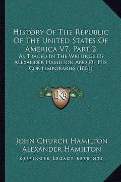 portada history of the republic of the united states of america v7, part 2: as traced in the writings of alexander hamilton and of his contemporaries (1861) (en Inglés)
