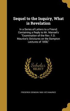 portada Sequel to the Inquiry, What is Revelation: In a Series of Letters to a Friend; Containing a Reply to Mr. Mansel's "Examination of the Rev. F.D. Mauric