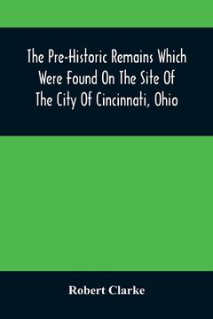 portada The Pre-Historic Remains Which Were Found On The Site Of The City Of Cincinnati, Ohio: With A Vindication Of The Cincinnati Tablet (en Inglés)