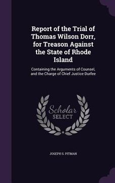 portada Report of the Trial of Thomas Wilson Dorr, for Treason Against the State of Rhode Island: Containing the Arguments of Counsel, and the Charge of Chief (en Inglés)