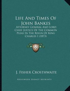 portada life and times of john bankes: attorney general and lord chief justice of the common pleas in the reign of king charles i (1873) (in English)