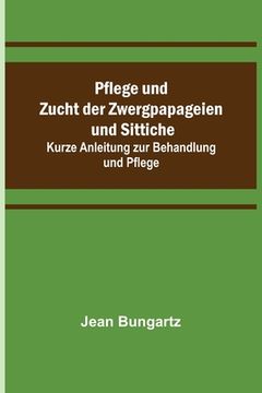 portada Pflege und Zucht der Zwergpapageien und Sittiche; Kurze Anleitung zur Behandlung und Pflege (in German)