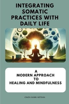 portada Integrating Somatic Practices with Daily Life: A Modern Approach to Healing and Mindfulness, Harmonizing Body and Mind with Practical Strategies for E