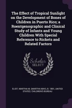 portada The Effect of Tropical Sunlight on the Development of Bones of Children in Puerto Rico; a Roentgenographic and Clinical Study of Infants and Young Chi (en Inglés)