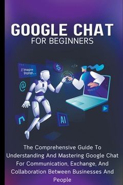 Google Chat For Beginners: The Comprehensive Guide To Understanding And Mastering Google Chat For Communication, Exchange, And Collaboration Betw