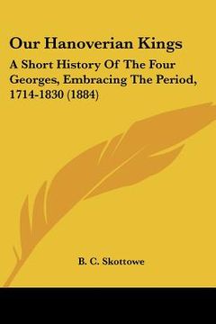 portada our hanoverian kings: a short history of the four georges, embracing the period, 1714-1830 (1884) (in English)