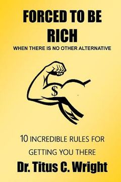 portada FORCED TO BE RICH, When There Is No Other Alternative: 10 Incredible Rules for Getting You There (en Inglés)