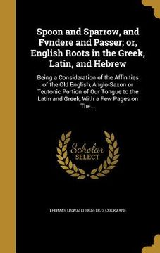 portada Spoon and Sparrow, and Fvndere and Passer; or, English Roots in the Greek, Latin, and Hebrew: Being a Consideration of the Affinities of the Old Engli (en Inglés)