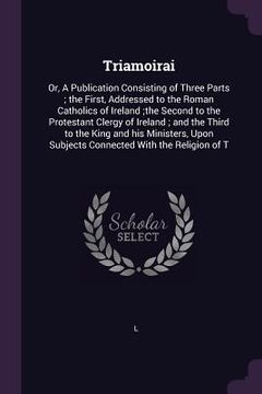 portada Triamoirai: Or, A Publication Consisting of Three Parts; the First, Addressed to the Roman Catholics of Ireland;the Second to the (en Inglés)