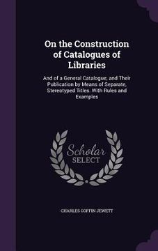 portada On the Construction of Catalogues of Libraries: And of a General Catalogue; and Their Publication by Means of Separate, Stereotyped Titles. With Rules (en Inglés)