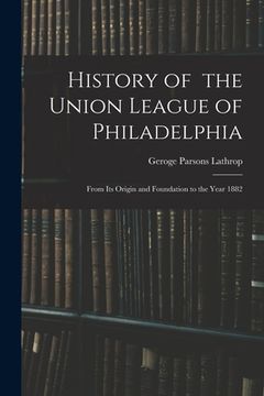 portada History of the Union League of Philadelphia: From Its Origin and Foundation to the Year 1882 (in English)