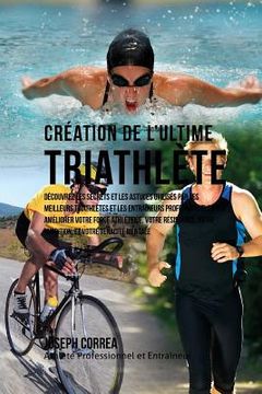 portada Creation du Triathlete Ultime: Apprendre les Secrets et les Astuces Utilises par les Meilleurs Triathletes Professionnels et les Entraineurs pour Ame (en Francés)