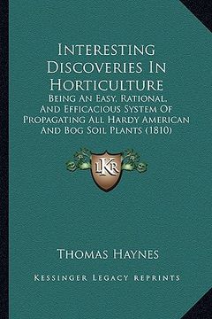 portada interesting discoveries in horticulture: being an easy, rational, and efficacious system of propagating all hardy american and bog soil plants (1810) (en Inglés)