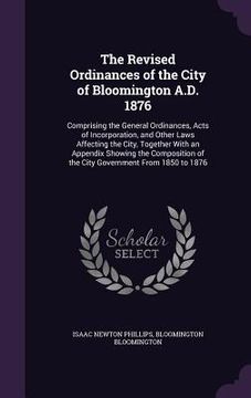 portada The Revised Ordinances of the City of Bloomington A.D. 1876: Comprising the General Ordinances, Acts of Incorporation, and Other Laws Affecting the Ci (en Inglés)