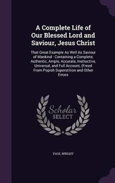 portada A Complete Life of Our Blessed Lord and Saviour, Jesus Christ: That Great Example As Well As Saviour of Mankind: Containing a Complete, Authentic, Amp