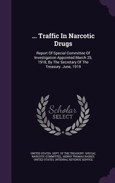 portada ... Traffic In Narcotic Drugs: Report Of Special Committee Of Investigation Appointed March 25, 1918, By The Secretary Of The Treasury. June, 1919