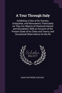 portada A Tour Through Italy: Exhibiting a View of Its Scenery, Antiquities, and Monuments; Particularly As They Are Objects of Classical Interest a