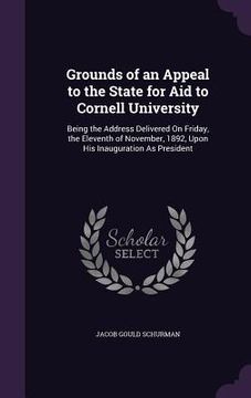 portada Grounds of an Appeal to the State for Aid to Cornell University: Being the Address Delivered On Friday, the Eleventh of November, 1892, Upon His Inaug