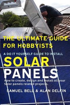 portada The Ultimate Guide for Hobbyists a Do It Yourself Guide to Install Solar Panels: How to Create, Design and Install All Your Solar Panels Related Proje (in English)