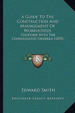 portada a guide to the construction and management of workhouses: together with the consolidated ordered (1870) (in English)
