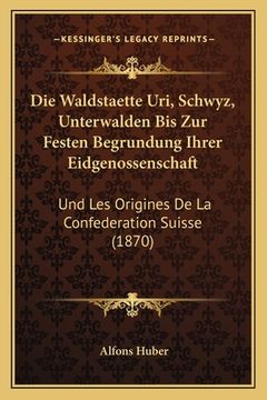 portada Die Waldstaette Uri, Schwyz, Unterwalden Bis Zur Festen Begrundung Ihrer Eidgenossenschaft: Und Les Origines De La Confederation Suisse (1870) (en Alemán)