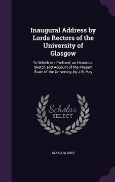 portada Inaugural Address by Lords Rectors of the University of Glasgow: To Which Are Prefixed, an Historical Sketch and Account of the Present State of the U (en Inglés)