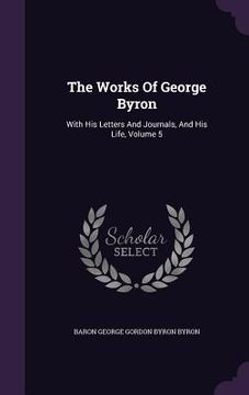 portada The Works Of George Byron: With His Letters And Journals, And His Life, Volume 5 (en Inglés)