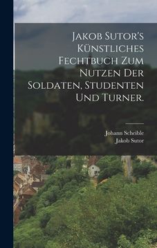 portada Jakob Sutor's Künstliches Fechtbuch zum Nutzen der Soldaten, Studenten und Turner. (en Alemán)