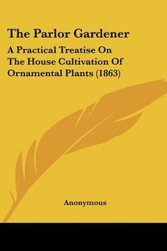 portada the parlor gardener: a practical treatise on the house cultivation of ornamental plants (1863) (en Inglés)