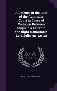 portada A Defense of the Rule of the Admiralty Court in Cases of Collision Between Ships in a Letter to the Right Honourable Lord Selborne, &c. &c