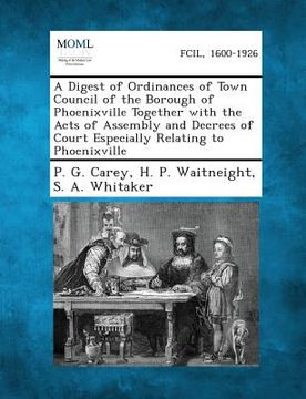 portada A Digest of Ordinances of Town Council of the Borough of Phoenixville Together with the Acts of Assembly and Decrees of Court Especially Relating to (en Inglés)