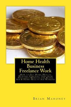 portada Home Health Business Freelance Work: How to Get Home Health Nursing Contract Jobs from Freelance Websites for Nurse Aid & Home Health Aid Workers (en Inglés)