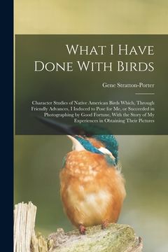 portada What I Have Done With Birds; Character Studies of Native American Birds Which, Through Friendly Advances, I Induced to Pose for me, or Succeeded in Ph (en Inglés)